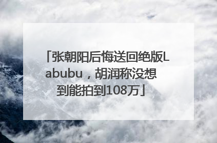 张朝阳后悔送回绝版Labubu，胡润称没想到能拍到108万